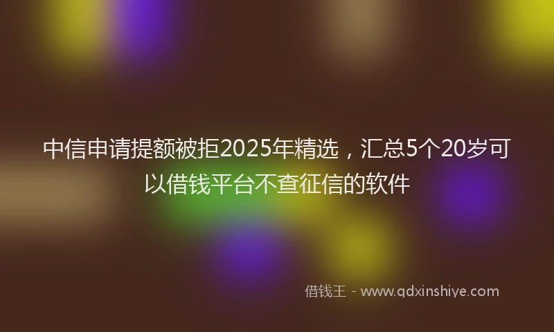 中信申请提额被拒2025年精选，汇总5个20岁可以借钱平台不查征信的软件