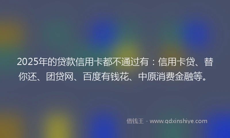 2025年的贷款信用卡都不通过有：信用卡贷、替你还、团贷网、百度有钱花、中原消费金融等。