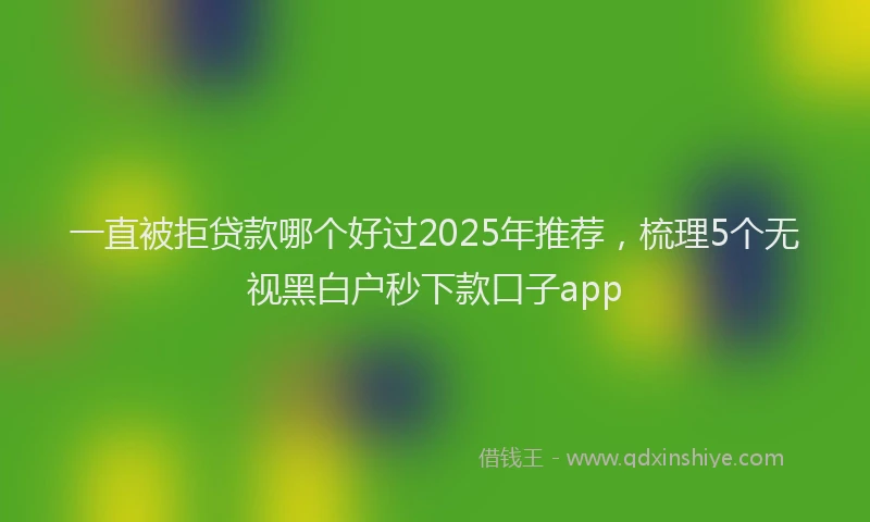 一直被拒贷款哪个好过2025年推荐，梳理5个无视黑白户秒下款口子app