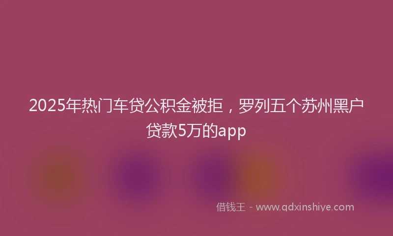 2025年热门车贷公积金被拒，罗列五个苏州黑户贷款5万的app