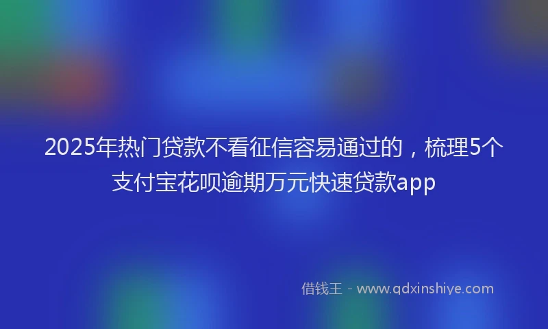 2025年热门贷款不看征信容易通过的，梳理5个支付宝花呗逾期万元快速贷款app