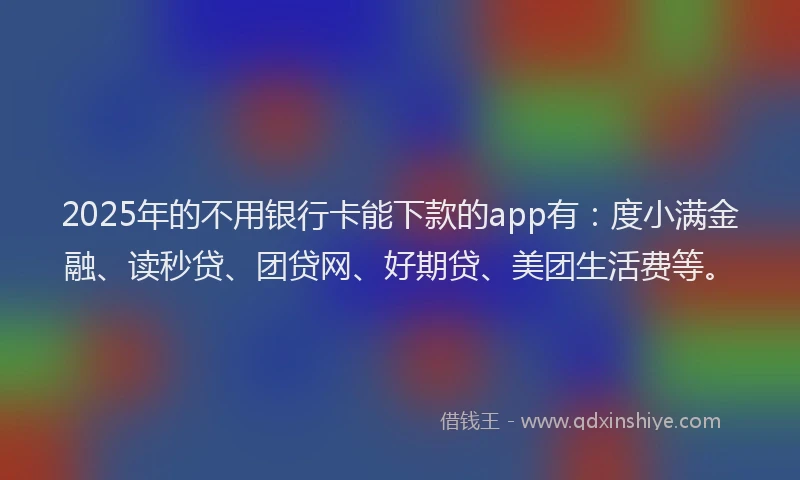 2025年的不用银行卡能下款的app有：度小满金融、读秒贷、团贷网、好期贷、美团生活费等。