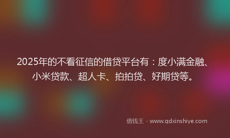 2025年的不看征信的借贷平台有：度小满金融、小米贷款、超人卡、拍拍贷、好期贷等。