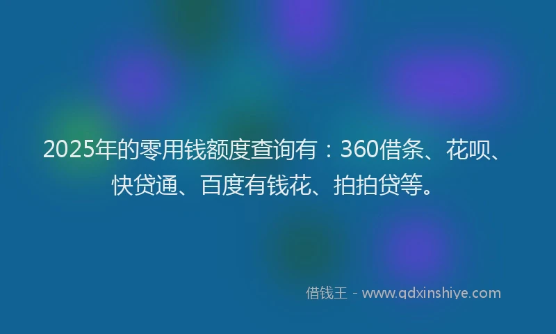 2025年的零用钱额度查询有：360借条、花呗、快贷通、百度有钱花、拍拍贷等。