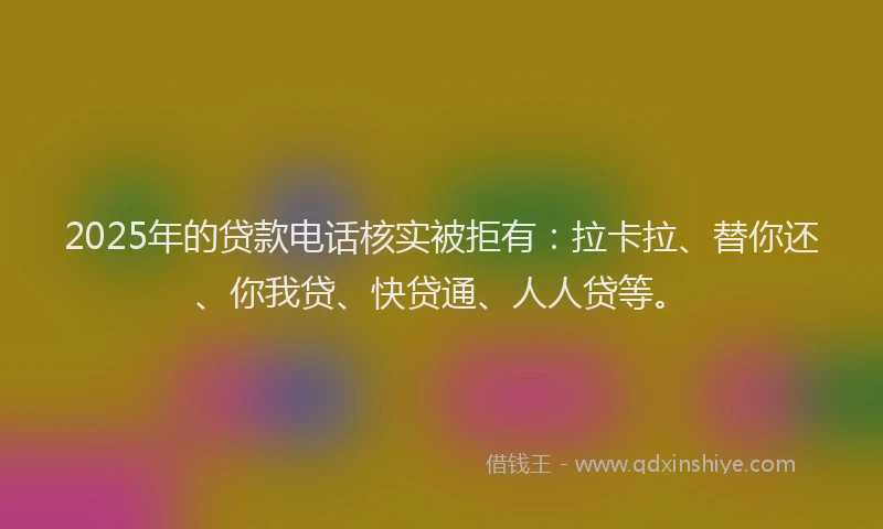 2025年的贷款电话核实被拒有：拉卡拉、替你还、你我贷、快贷通、人人贷等。