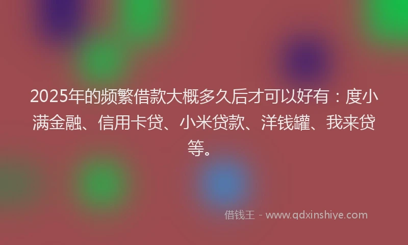 2025年的频繁借款大概多久后才可以好有：度小满金融、信用卡贷、小米贷款、洋钱罐、我来贷等。
