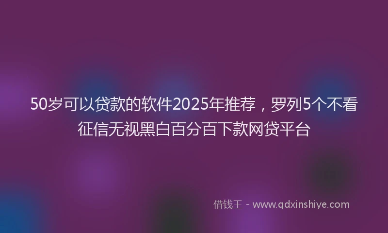 50岁可以贷款的软件2025年推荐，罗列5个不看征信无视黑白百分百下款网贷平台