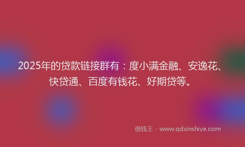 2025年的贷款链接群有：度小满金融、安逸花、快贷通、百度有钱花、好期贷等。