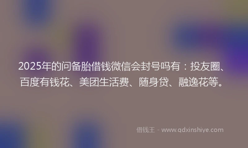 2025年的问备胎借钱微信会封号吗有：投友圈、百度有钱花、美团生活费、随身贷、融逸花等。