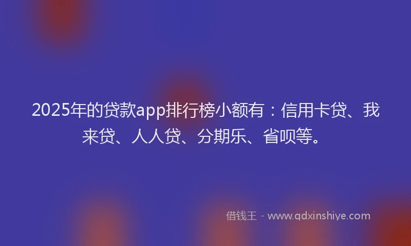 2025年的贷款app排行榜小额有：信用卡贷、我来贷、人人贷、分期乐、省呗等。