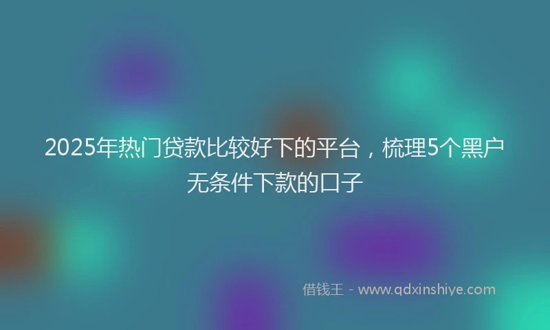 2025年热门贷款比较好下的平台，梳理5个黑户无条件下款的口子