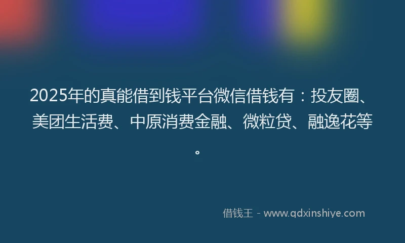 2025年的真能借到钱平台微信借钱有：投友圈、美团生活费、中原消费金融、微粒贷、融逸花等。