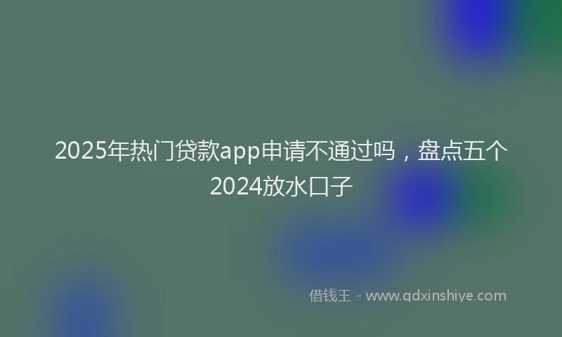 2025年热门贷款app申请不通过吗，盘点五个2024放水口子