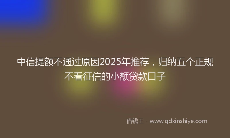 中信提额不通过原因2025年推荐，归纳五个正规不看征信的小额贷款口子