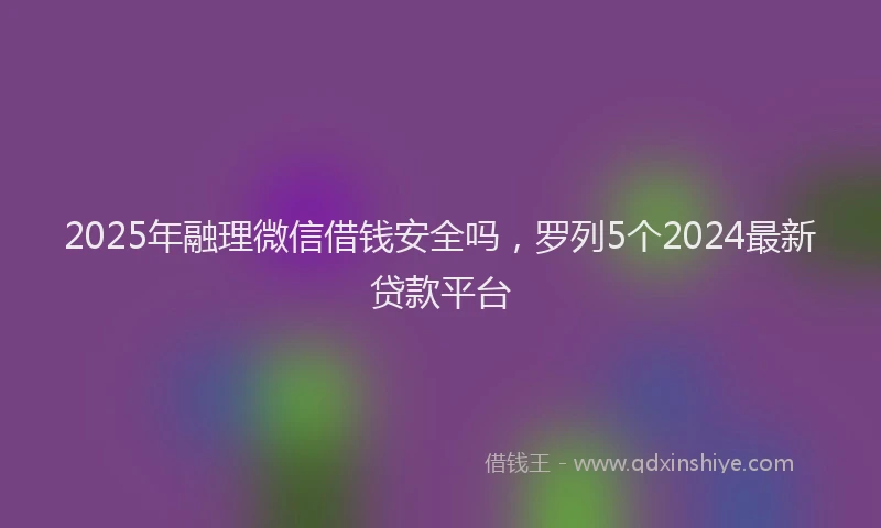 2025年融理微信借钱安全吗，罗列5个2024最新贷款平台