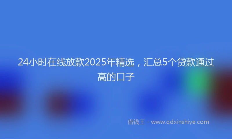 24小时在线放款2025年精选，汇总5个贷款通过高的口子