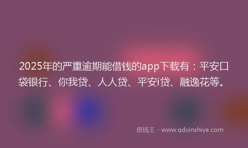 2025年的严重逾期能借钱的app下载有：平安口袋银行、你我贷、人人贷、平安i贷、融逸花等。
