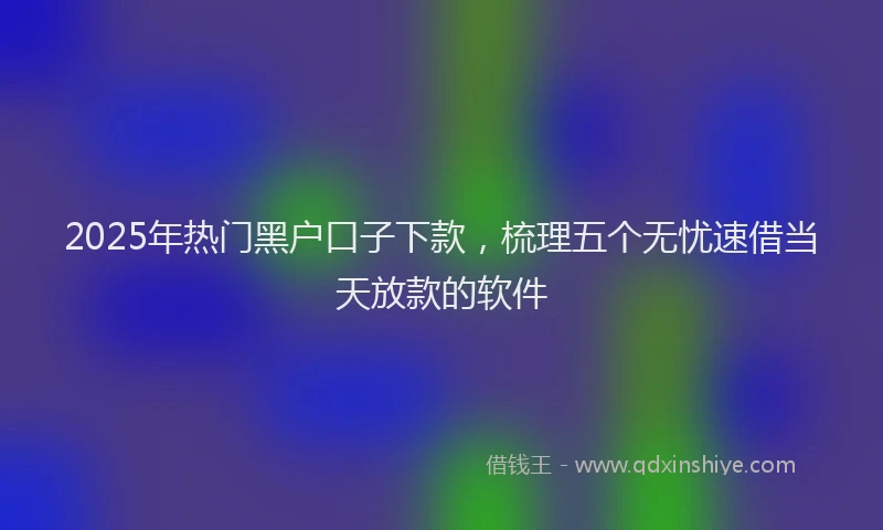 2025年热门黑户口子下款，梳理五个无忧速借当天放款的软件