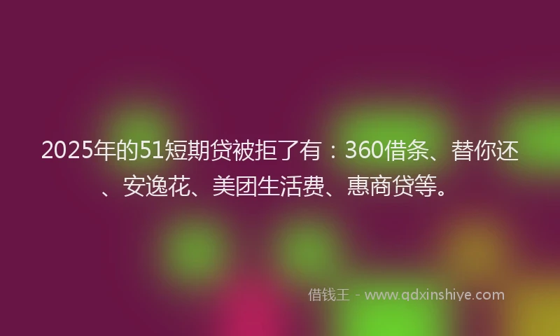 2025年的51短期贷被拒了有：360借条、替你还、安逸花、美团生活费、惠商贷等。