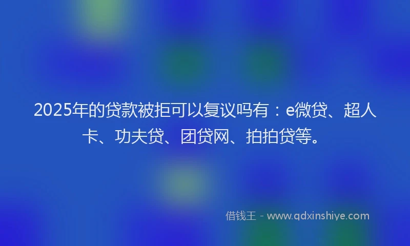 2025年的贷款被拒可以复议吗有：e微贷、超人卡、功夫贷、团贷网、拍拍贷等。