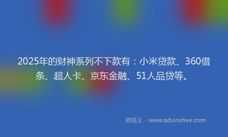 2025年的财神系列不下款有：小米贷款、360借条、超人卡、京东金融、51人品贷等。