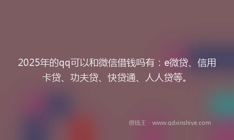 2025年的qq可以和微信借钱吗有：e微贷、信用卡贷、功夫贷、快贷通、人人贷等。