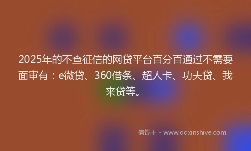 2025年的不查征信的网贷平台百分百通过不需要面审有：e微贷、360借条、超人卡、功夫贷、我来贷等。