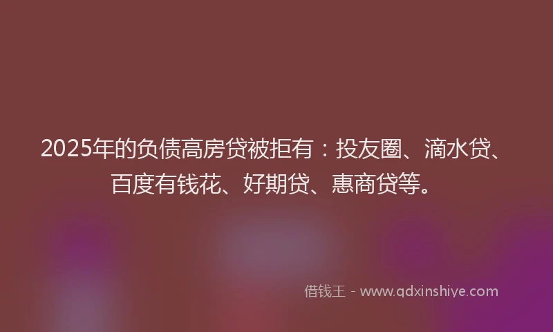 2025年的负债高房贷被拒有：投友圈、滴水贷、百度有钱花、好期贷、惠商贷等。