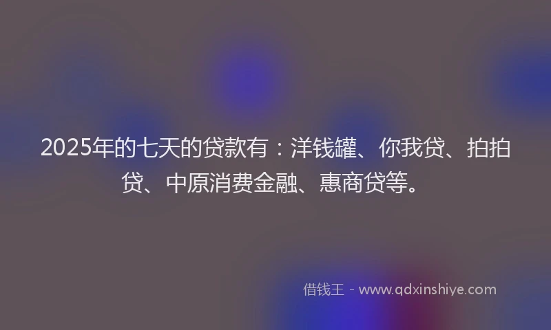 2025年的七天的贷款有：洋钱罐、你我贷、拍拍贷、中原消费金融、惠商贷等。