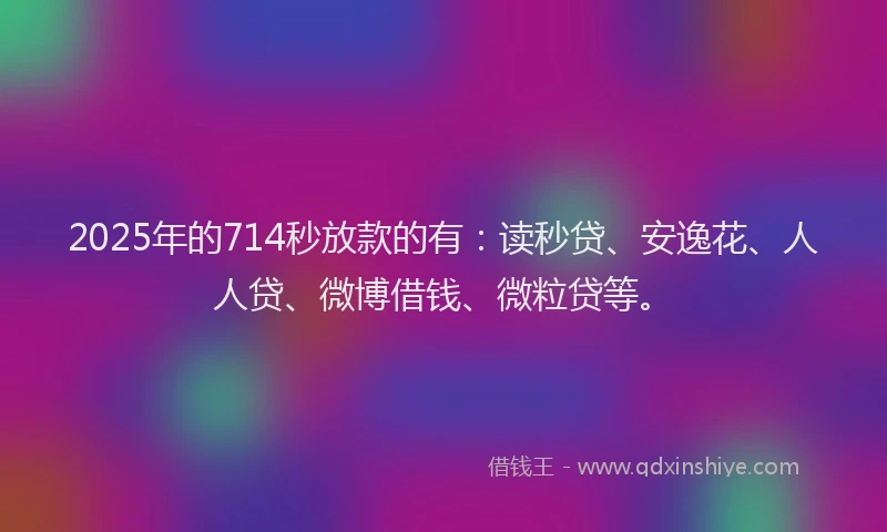 2025年的714秒放款的有：读秒贷、安逸花、人人贷、微博借钱、微粒贷等。