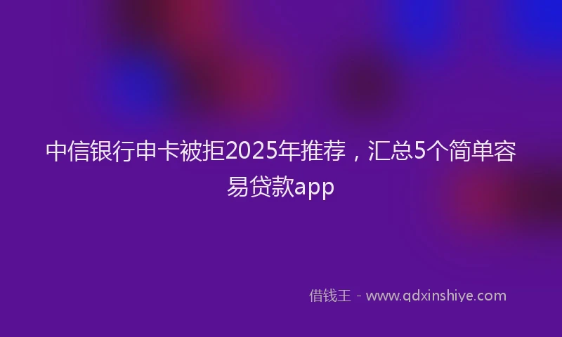 中信银行申卡被拒2025年推荐，汇总5个简单容易贷款app