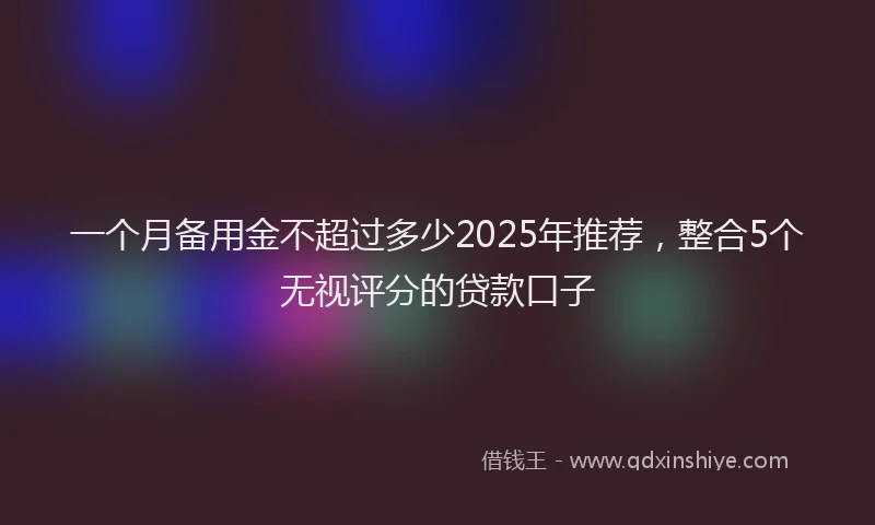 一个月备用金不超过多少2025年推荐，整合5个无视评分的贷款口子