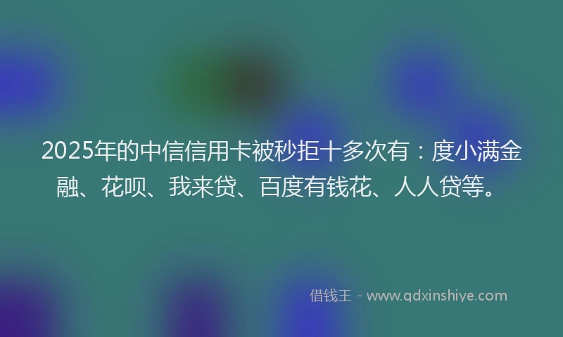 2025年的中信信用卡被秒拒十多次有：度小满金融、花呗、我来贷、百度有钱花、人人贷等。