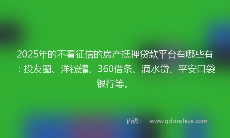 2025年的不看征信的房产抵押贷款平台有哪些有：投友圈、洋钱罐、360借条、滴水贷、平安口袋银行等。