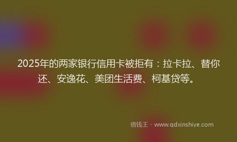 2025年的两家银行信用卡被拒有：拉卡拉、替你还、安逸花、美团生活费、柯基贷等。
