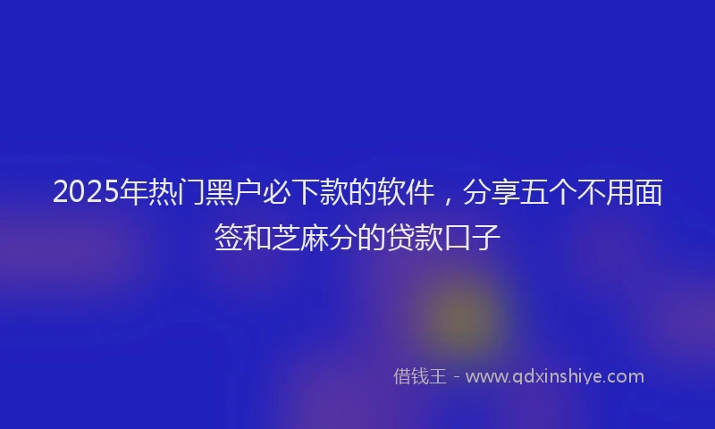 2025年热门黑户必下款的软件，分享五个不用面签和芝麻分的贷款口子