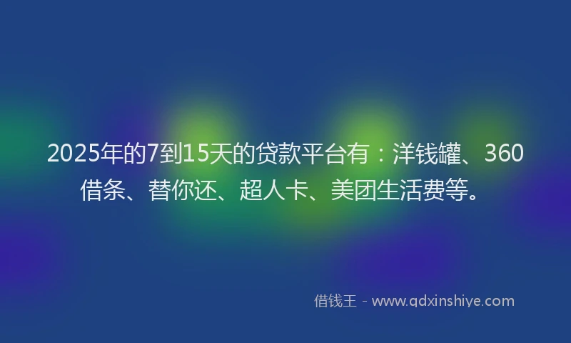 2025年的7到15天的贷款平台有：洋钱罐、360借条、替你还、超人卡、美团生活费等。