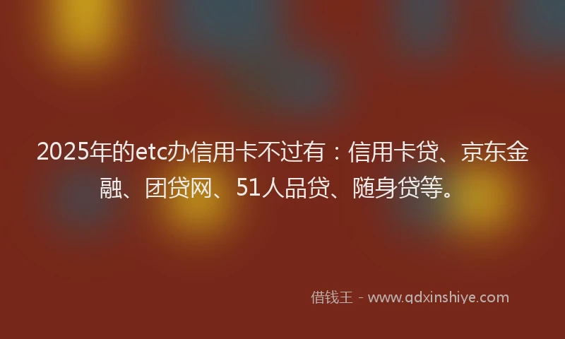 2025年的etc办信用卡不过有：信用卡贷、京东金融、团贷网、51人品贷、随身贷等。