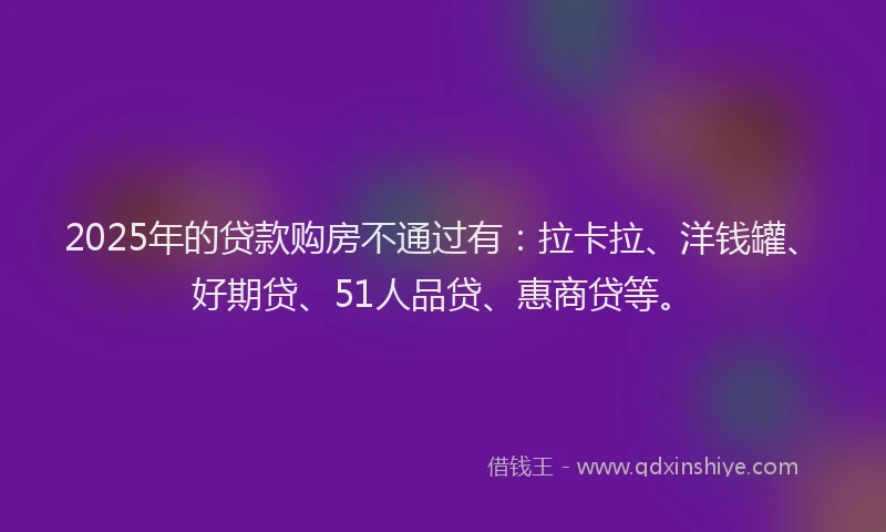 2025年的贷款购房不通过有：拉卡拉、洋钱罐、好期贷、51人品贷、惠商贷等。