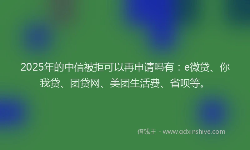 2025年的中信被拒可以再申请吗有：e微贷、你我贷、团贷网、美团生活费、省呗等。