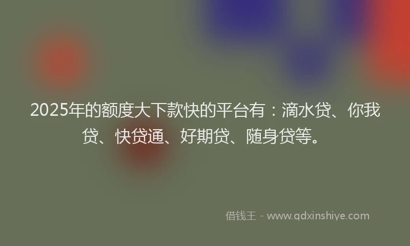 2025年的额度大下款快的平台有：滴水贷、你我贷、快贷通、好期贷、随身贷等。