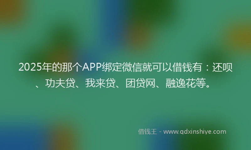2025年的那个APP绑定微信就可以借钱有：还呗、功夫贷、我来贷、团贷网、融逸花等。