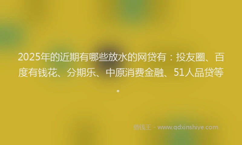 2025年的近期有哪些放水的网贷有：投友圈、百度有钱花、分期乐、中原消费金融、51人品贷等。