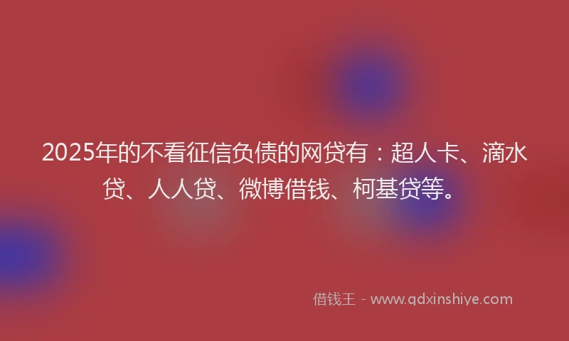 2025年的不看征信负债的网贷有：超人卡、滴水贷、人人贷、微博借钱、柯基贷等。
