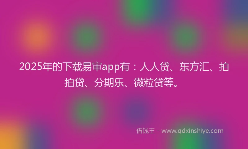 2025年的下载易审app有：人人贷、东方汇、拍拍贷、分期乐、微粒贷等。