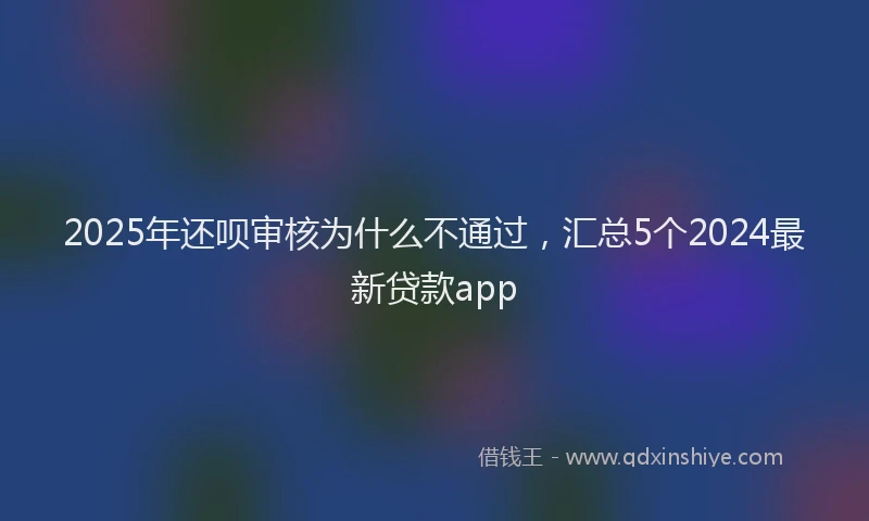 2025年还呗审核为什么不通过，汇总5个2024最新贷款app