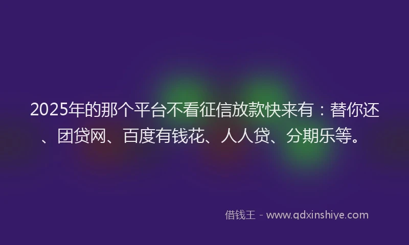 2025年的那个平台不看征信放款快来有：替你还、团贷网、百度有钱花、人人贷、分期乐等。