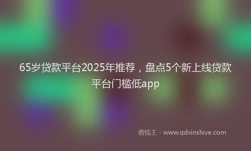 65岁贷款平台2025年推荐，盘点5个新上线贷款平台门槛低app
