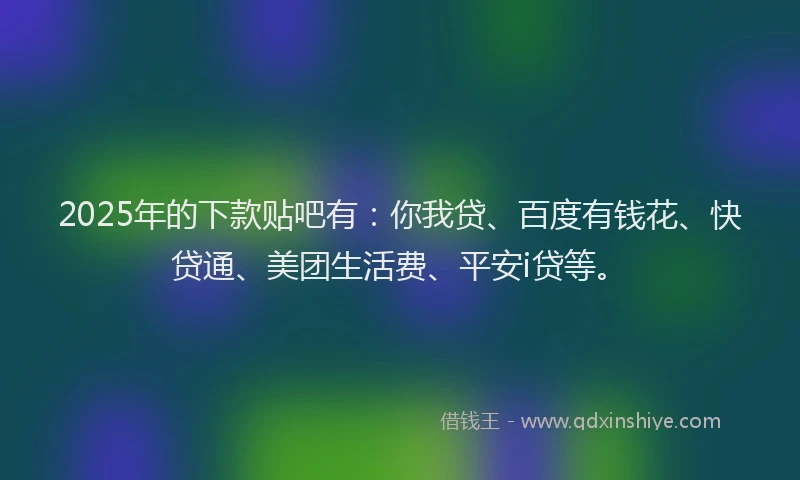 2025年的下款贴吧有：你我贷、百度有钱花、快贷通、美团生活费、平安i贷等。