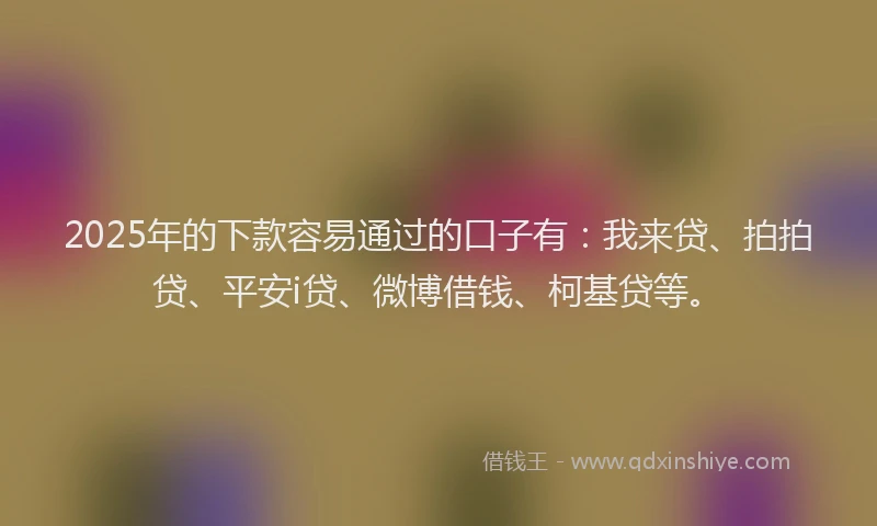 2025年的下款容易通过的口子有：我来贷、拍拍贷、平安i贷、微博借钱、柯基贷等。